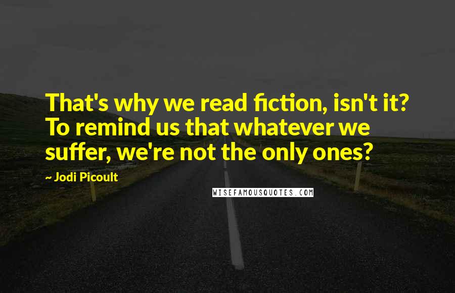 Jodi Picoult Quotes: That's why we read fiction, isn't it? To remind us that whatever we suffer, we're not the only ones?