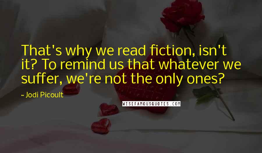 Jodi Picoult Quotes: That's why we read fiction, isn't it? To remind us that whatever we suffer, we're not the only ones?