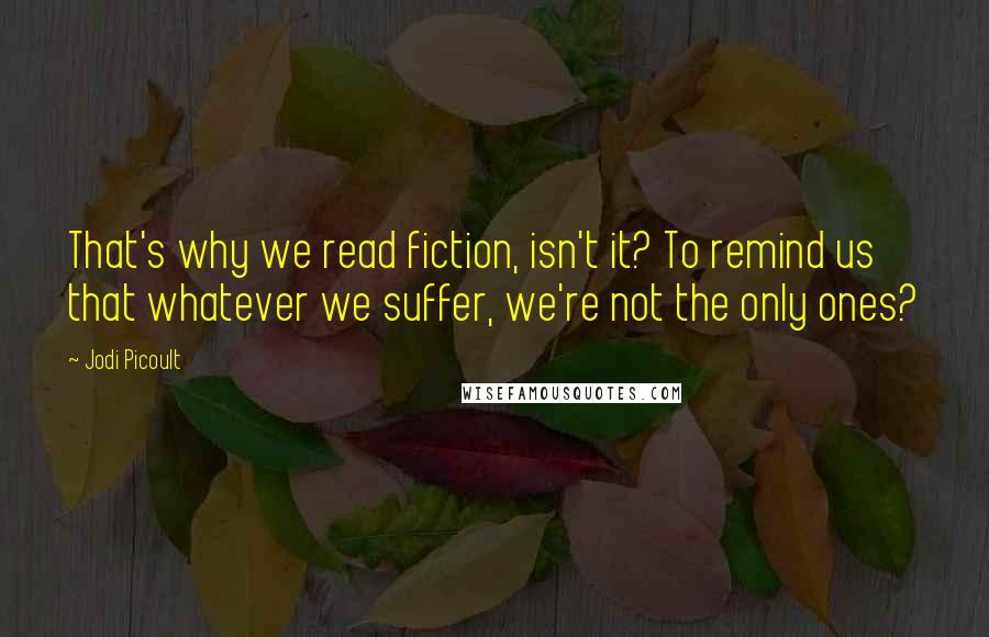 Jodi Picoult Quotes: That's why we read fiction, isn't it? To remind us that whatever we suffer, we're not the only ones?