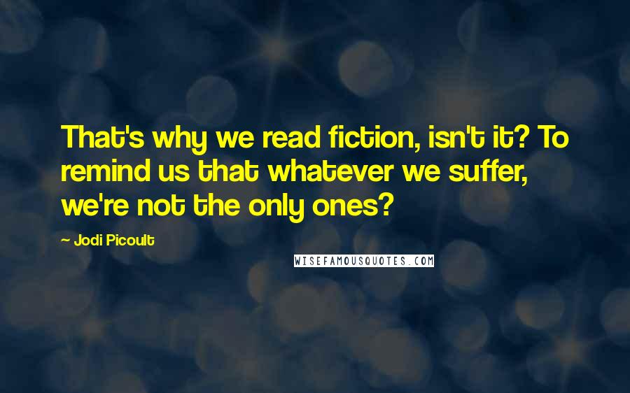 Jodi Picoult Quotes: That's why we read fiction, isn't it? To remind us that whatever we suffer, we're not the only ones?