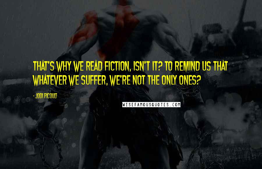 Jodi Picoult Quotes: That's why we read fiction, isn't it? To remind us that whatever we suffer, we're not the only ones?