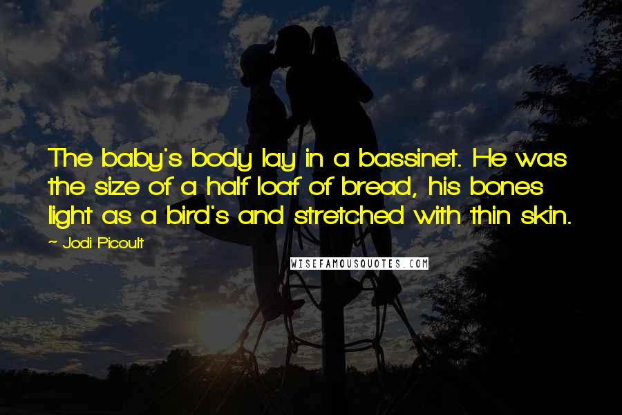 Jodi Picoult Quotes: The baby's body lay in a bassinet. He was the size of a half loaf of bread, his bones light as a bird's and stretched with thin skin.