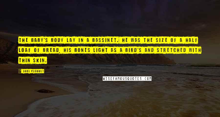 Jodi Picoult Quotes: The baby's body lay in a bassinet. He was the size of a half loaf of bread, his bones light as a bird's and stretched with thin skin.