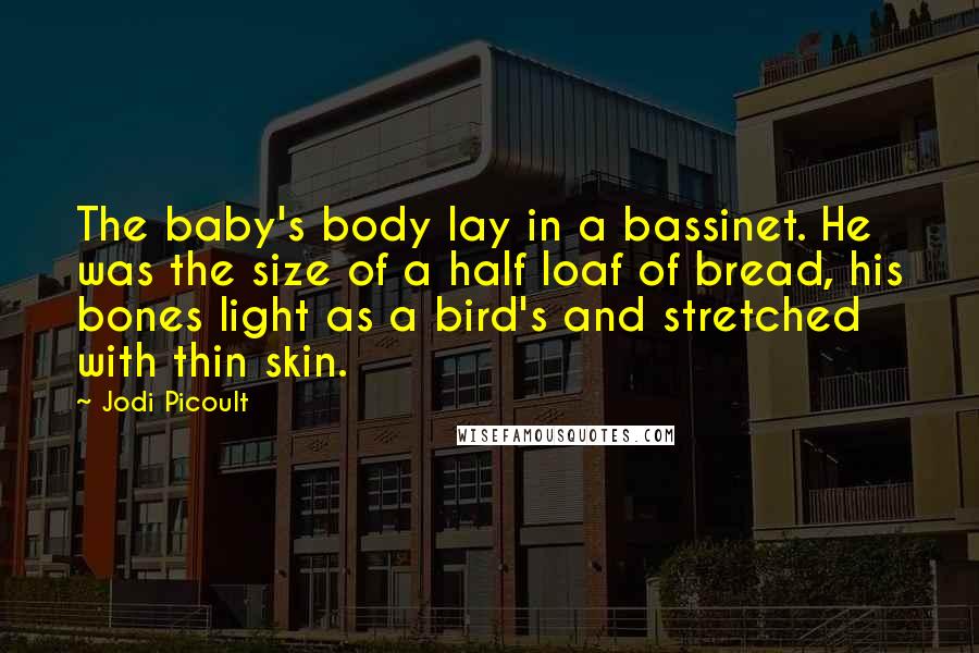 Jodi Picoult Quotes: The baby's body lay in a bassinet. He was the size of a half loaf of bread, his bones light as a bird's and stretched with thin skin.