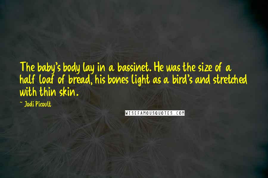 Jodi Picoult Quotes: The baby's body lay in a bassinet. He was the size of a half loaf of bread, his bones light as a bird's and stretched with thin skin.