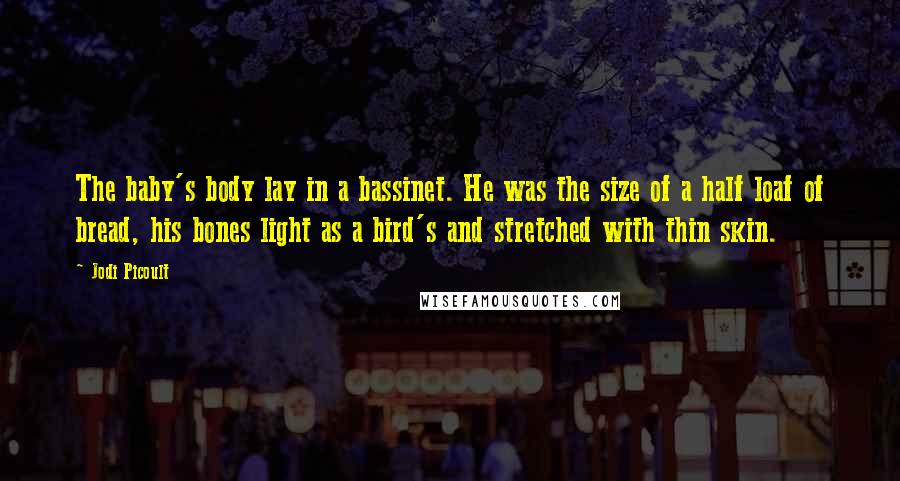 Jodi Picoult Quotes: The baby's body lay in a bassinet. He was the size of a half loaf of bread, his bones light as a bird's and stretched with thin skin.