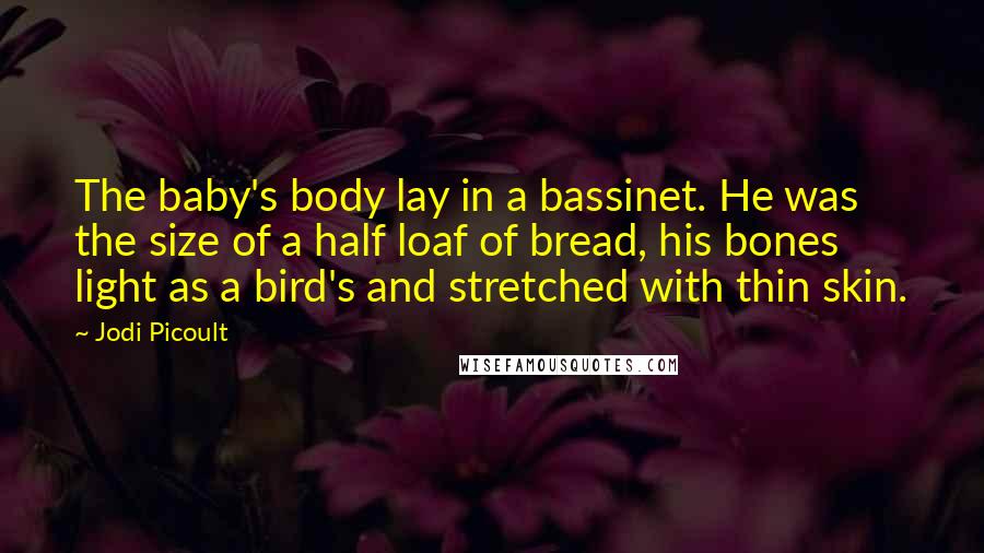 Jodi Picoult Quotes: The baby's body lay in a bassinet. He was the size of a half loaf of bread, his bones light as a bird's and stretched with thin skin.