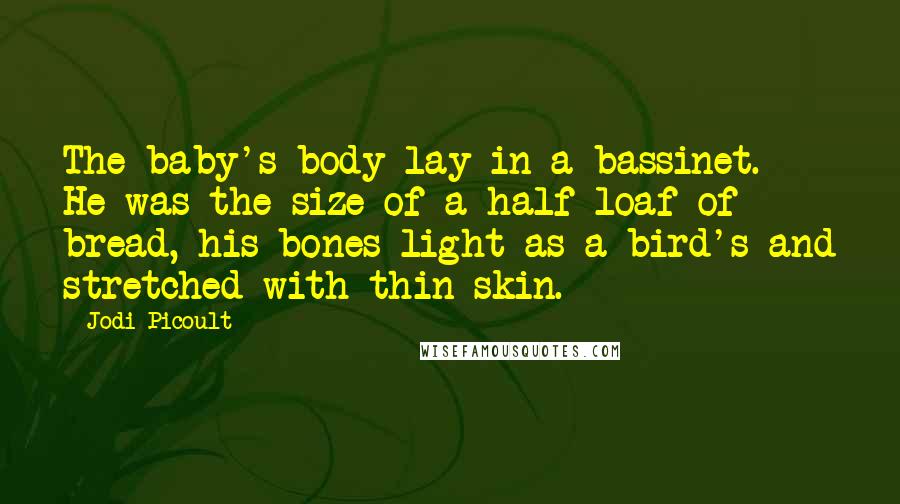 Jodi Picoult Quotes: The baby's body lay in a bassinet. He was the size of a half loaf of bread, his bones light as a bird's and stretched with thin skin.