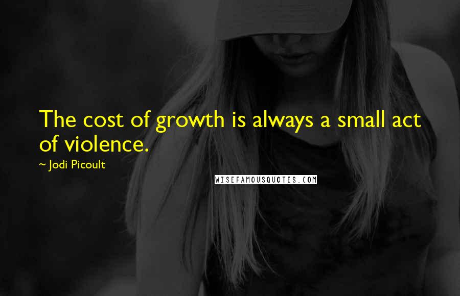 Jodi Picoult Quotes: The cost of growth is always a small act of violence.