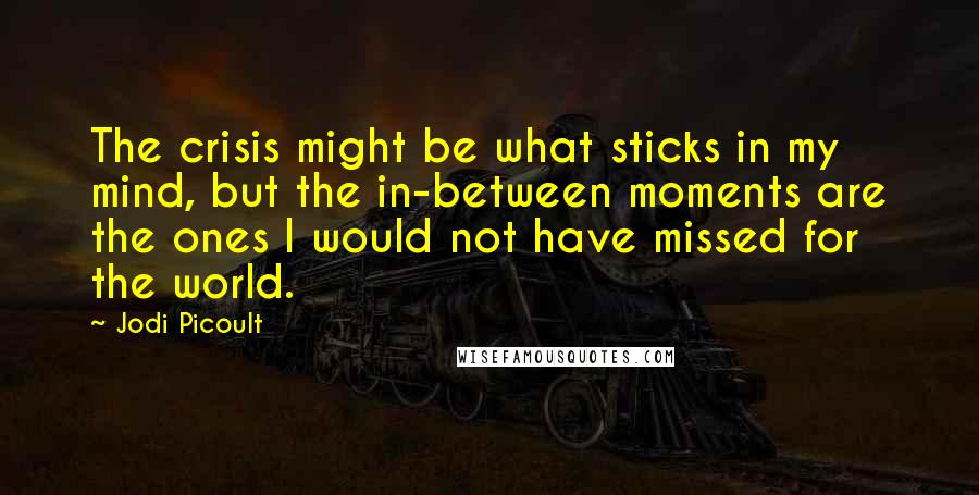 Jodi Picoult Quotes: The crisis might be what sticks in my mind, but the in-between moments are the ones I would not have missed for the world.