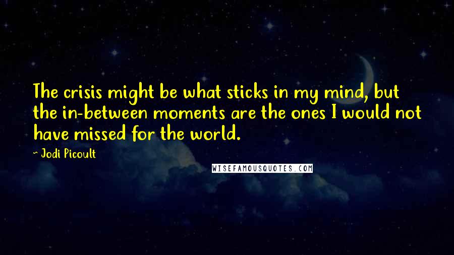 Jodi Picoult Quotes: The crisis might be what sticks in my mind, but the in-between moments are the ones I would not have missed for the world.