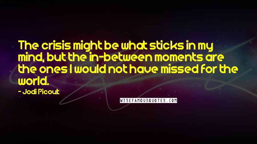 Jodi Picoult Quotes: The crisis might be what sticks in my mind, but the in-between moments are the ones I would not have missed for the world.