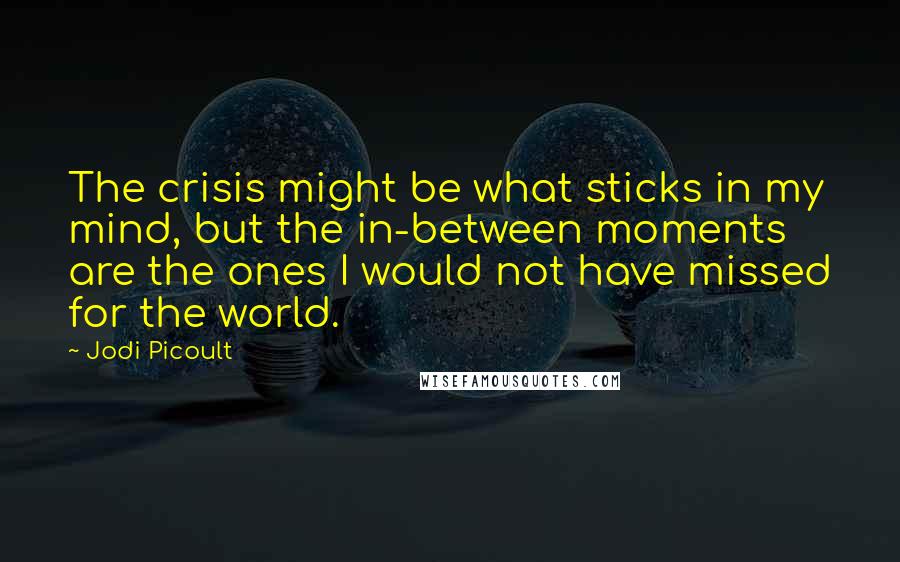 Jodi Picoult Quotes: The crisis might be what sticks in my mind, but the in-between moments are the ones I would not have missed for the world.