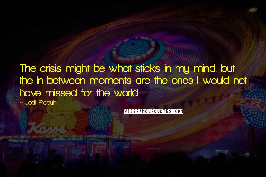 Jodi Picoult Quotes: The crisis might be what sticks in my mind, but the in-between moments are the ones I would not have missed for the world.