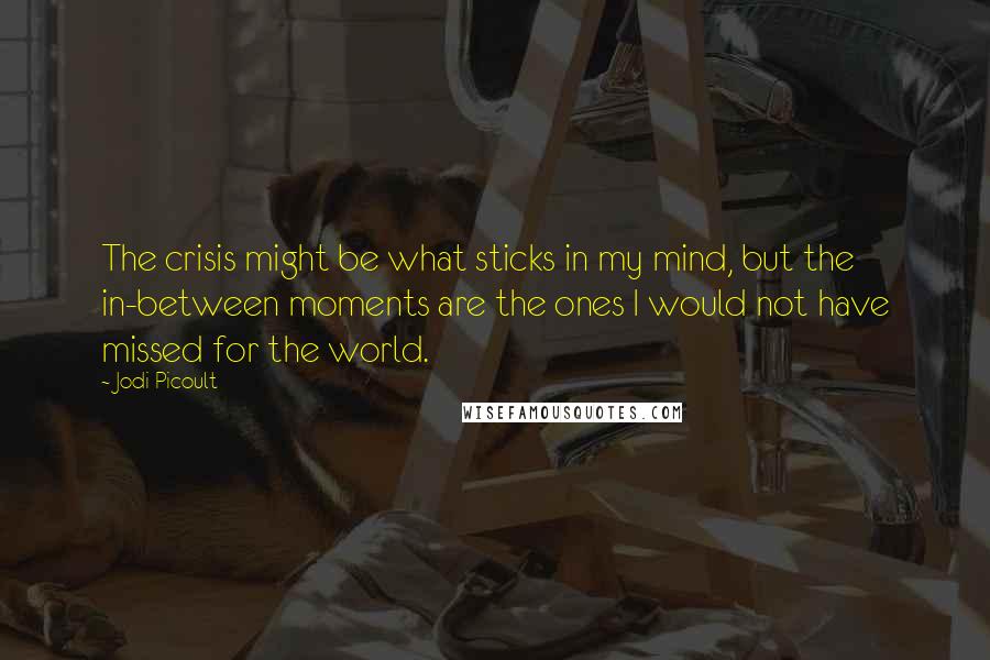 Jodi Picoult Quotes: The crisis might be what sticks in my mind, but the in-between moments are the ones I would not have missed for the world.