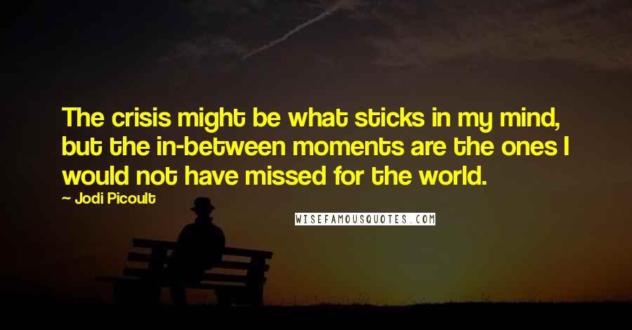 Jodi Picoult Quotes: The crisis might be what sticks in my mind, but the in-between moments are the ones I would not have missed for the world.