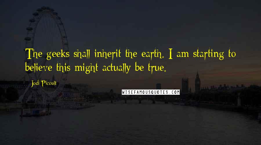 Jodi Picoult Quotes: The geeks shall inherit the earth. I am starting to believe this might actually be true.