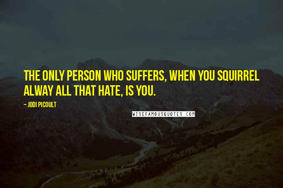 Jodi Picoult Quotes: The only person who suffers, when you squirrel alway all that hate, is you.