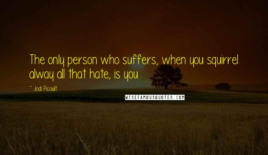 Jodi Picoult Quotes: The only person who suffers, when you squirrel alway all that hate, is you.