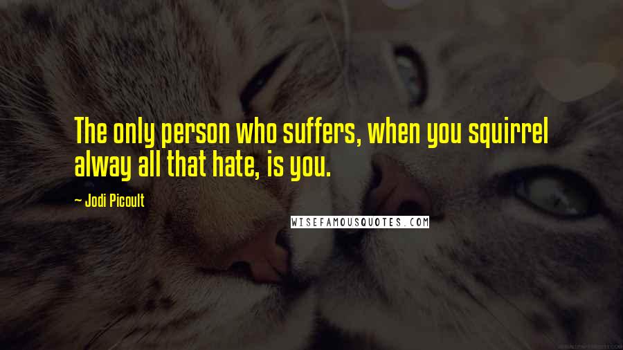 Jodi Picoult Quotes: The only person who suffers, when you squirrel alway all that hate, is you.