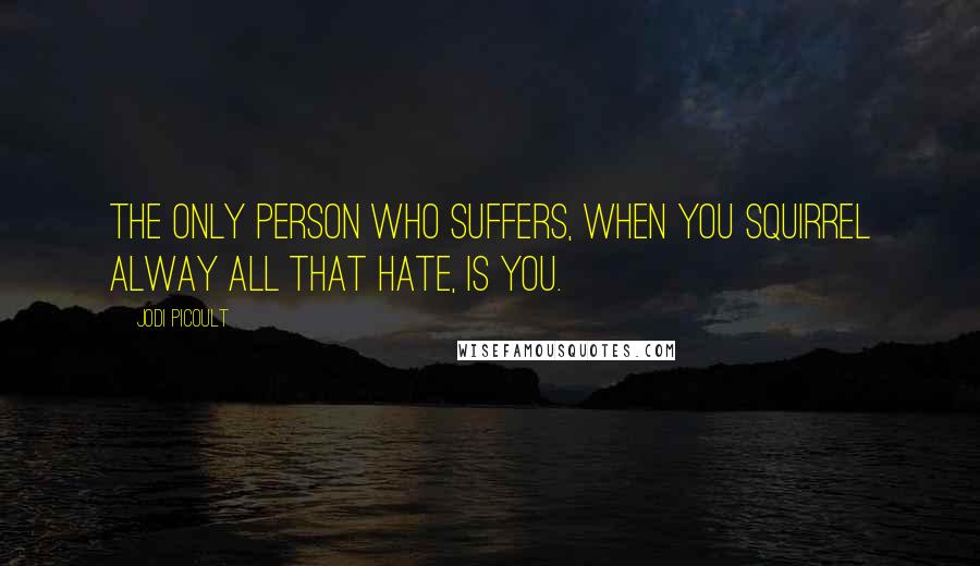 Jodi Picoult Quotes: The only person who suffers, when you squirrel alway all that hate, is you.