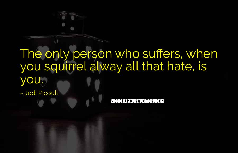 Jodi Picoult Quotes: The only person who suffers, when you squirrel alway all that hate, is you.