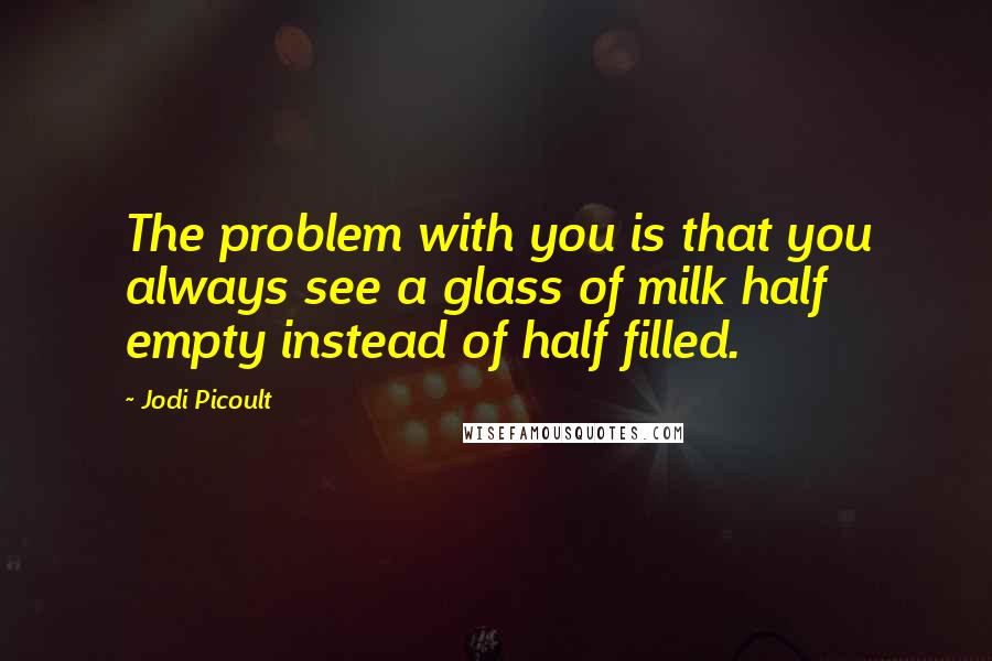 Jodi Picoult Quotes: The problem with you is that you always see a glass of milk half empty instead of half filled.
