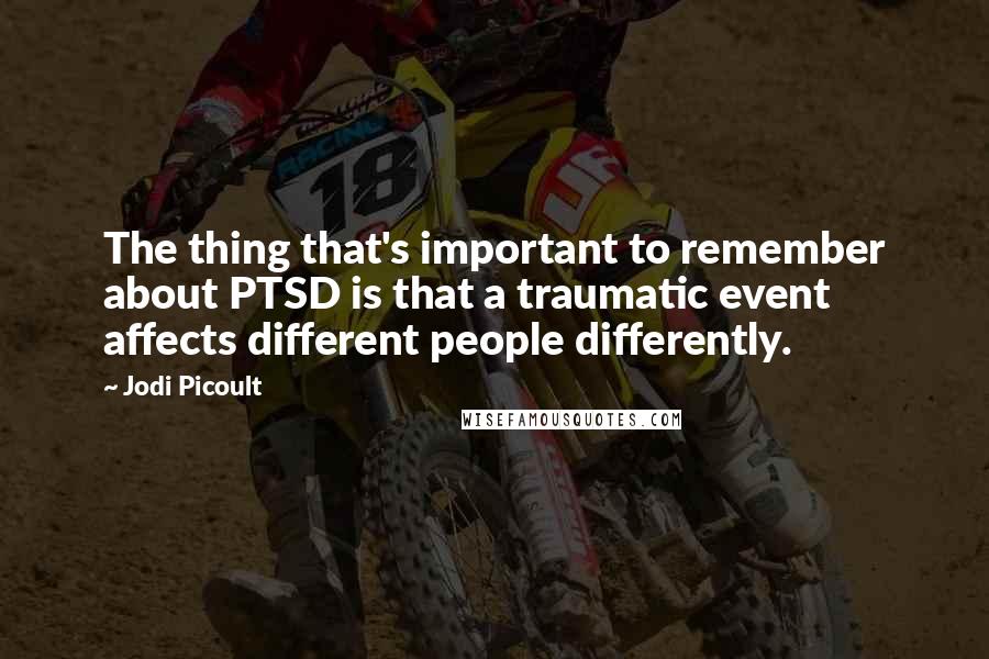 Jodi Picoult Quotes: The thing that's important to remember about PTSD is that a traumatic event affects different people differently.