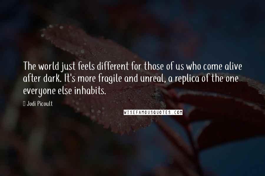 Jodi Picoult Quotes: The world just feels different for those of us who come alive after dark. It's more fragile and unreal, a replica of the one everyone else inhabits.