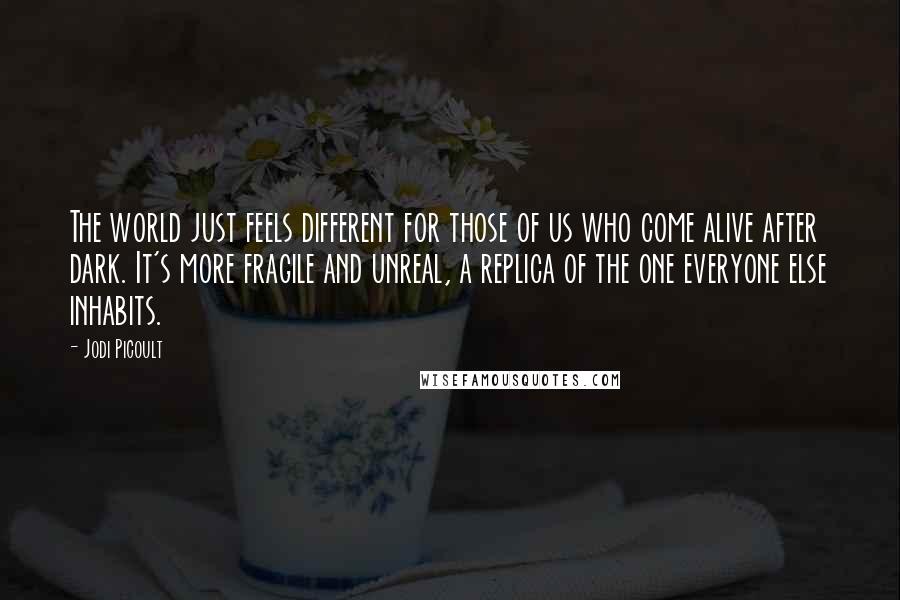 Jodi Picoult Quotes: The world just feels different for those of us who come alive after dark. It's more fragile and unreal, a replica of the one everyone else inhabits.