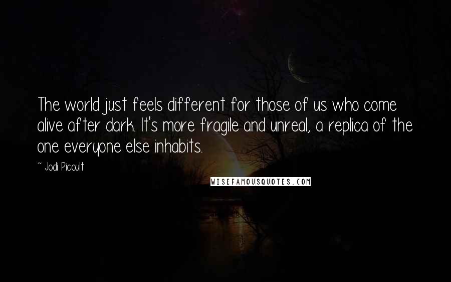 Jodi Picoult Quotes: The world just feels different for those of us who come alive after dark. It's more fragile and unreal, a replica of the one everyone else inhabits.