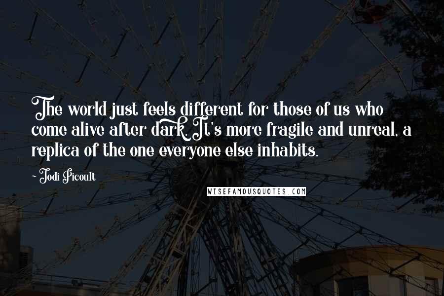 Jodi Picoult Quotes: The world just feels different for those of us who come alive after dark. It's more fragile and unreal, a replica of the one everyone else inhabits.