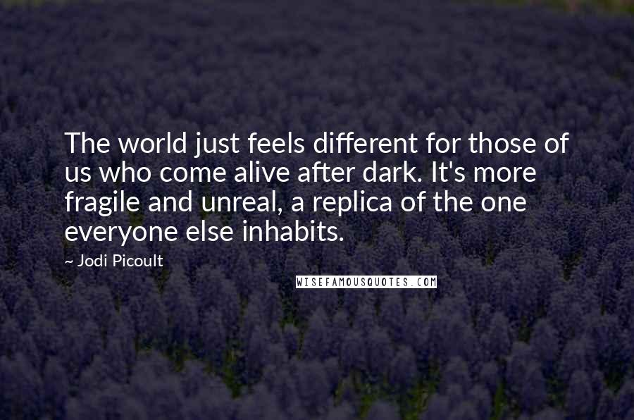 Jodi Picoult Quotes: The world just feels different for those of us who come alive after dark. It's more fragile and unreal, a replica of the one everyone else inhabits.