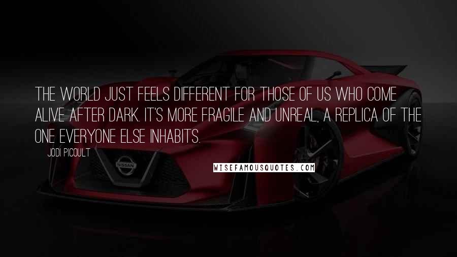 Jodi Picoult Quotes: The world just feels different for those of us who come alive after dark. It's more fragile and unreal, a replica of the one everyone else inhabits.