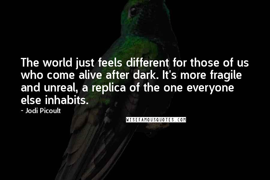 Jodi Picoult Quotes: The world just feels different for those of us who come alive after dark. It's more fragile and unreal, a replica of the one everyone else inhabits.