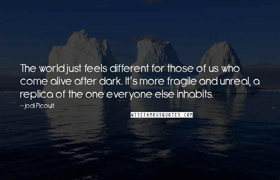 Jodi Picoult Quotes: The world just feels different for those of us who come alive after dark. It's more fragile and unreal, a replica of the one everyone else inhabits.