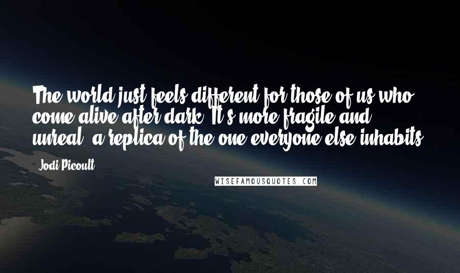 Jodi Picoult Quotes: The world just feels different for those of us who come alive after dark. It's more fragile and unreal, a replica of the one everyone else inhabits.