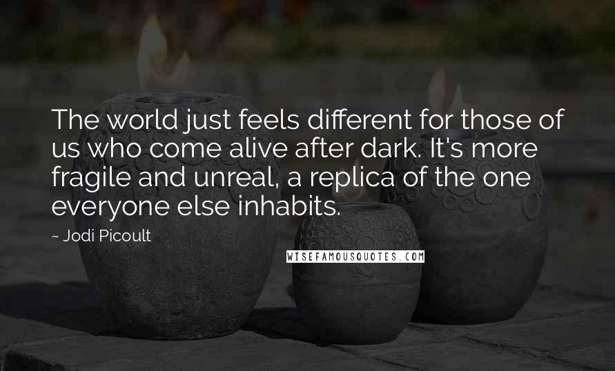 Jodi Picoult Quotes: The world just feels different for those of us who come alive after dark. It's more fragile and unreal, a replica of the one everyone else inhabits.