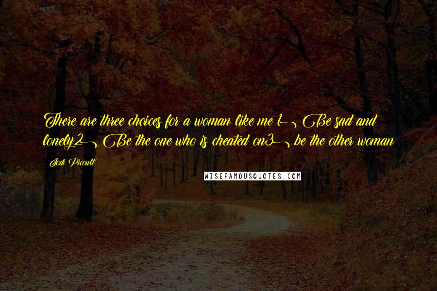 Jodi Picoult Quotes: There are three choices for a woman like me:1) Be sad and lonely2) Be the one who is cheated on3) be the other woman