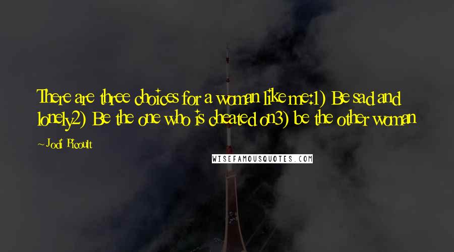 Jodi Picoult Quotes: There are three choices for a woman like me:1) Be sad and lonely2) Be the one who is cheated on3) be the other woman