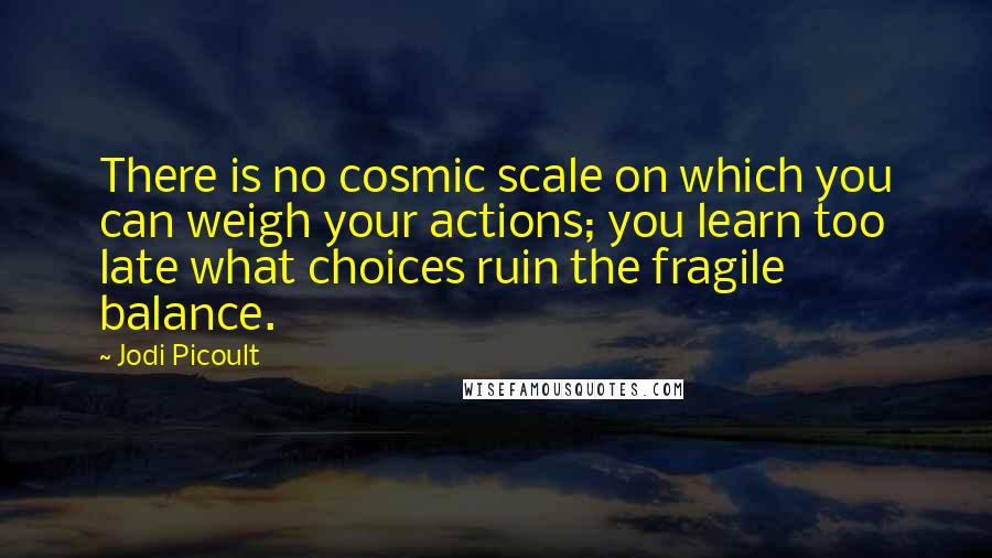 Jodi Picoult Quotes: There is no cosmic scale on which you can weigh your actions; you learn too late what choices ruin the fragile balance.