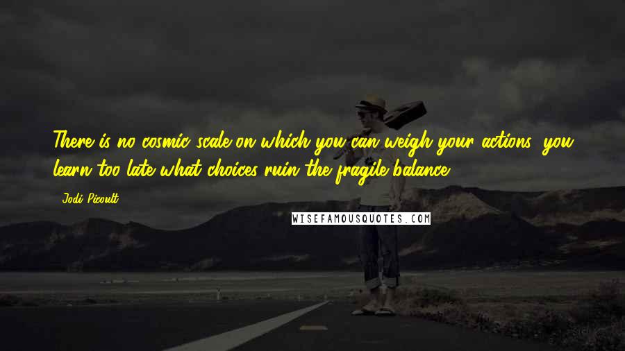 Jodi Picoult Quotes: There is no cosmic scale on which you can weigh your actions; you learn too late what choices ruin the fragile balance.