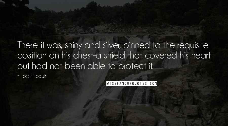 Jodi Picoult Quotes: There it was, shiny and silver, pinned to the requisite position on his chest-a shield that covered his heart but had not been able to protect it.