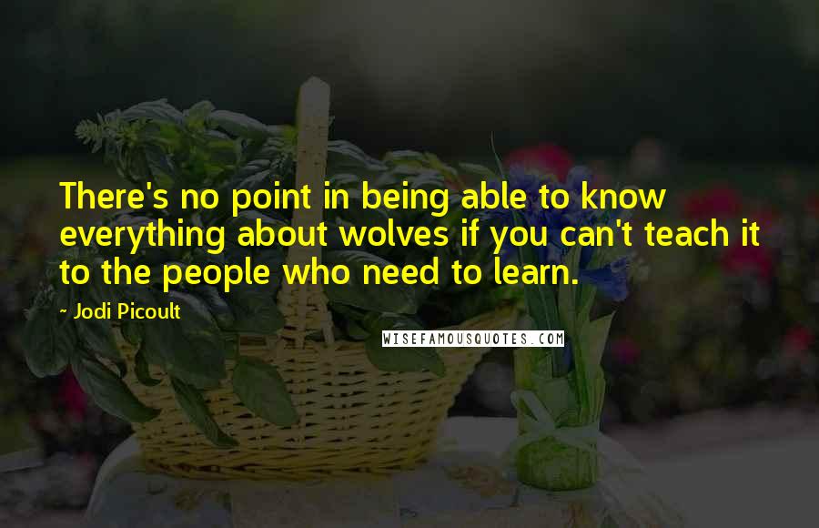 Jodi Picoult Quotes: There's no point in being able to know everything about wolves if you can't teach it to the people who need to learn.