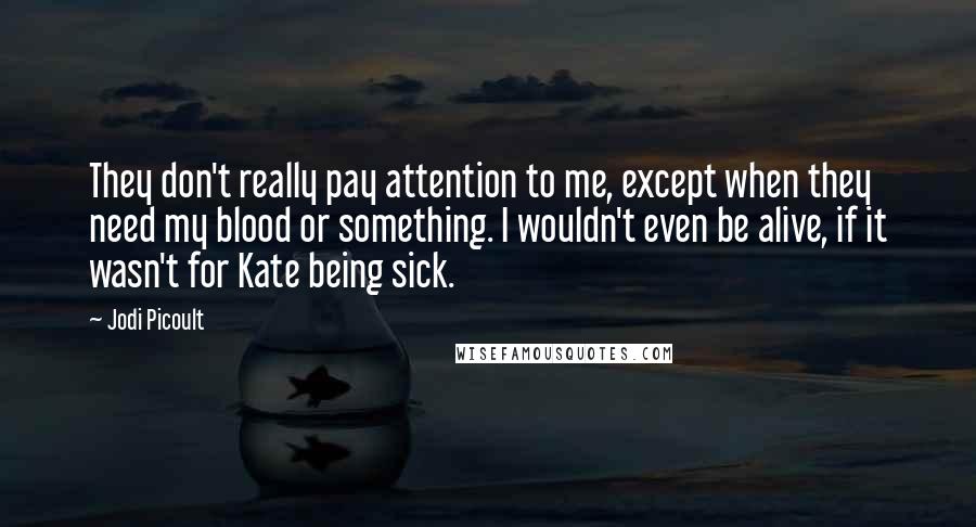 Jodi Picoult Quotes: They don't really pay attention to me, except when they need my blood or something. I wouldn't even be alive, if it wasn't for Kate being sick.