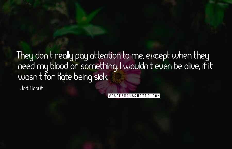 Jodi Picoult Quotes: They don't really pay attention to me, except when they need my blood or something. I wouldn't even be alive, if it wasn't for Kate being sick.