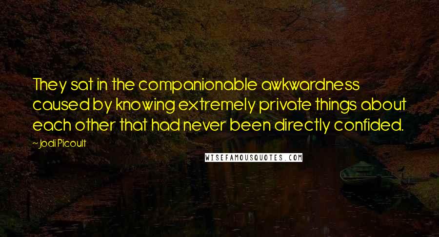 Jodi Picoult Quotes: They sat in the companionable awkwardness caused by knowing extremely private things about each other that had never been directly confided.