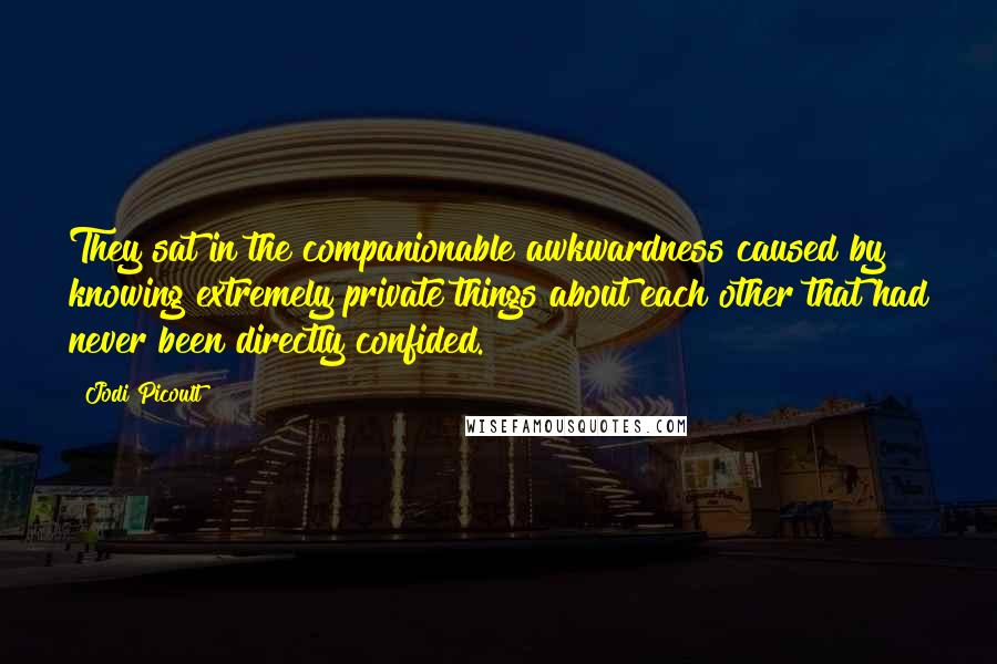 Jodi Picoult Quotes: They sat in the companionable awkwardness caused by knowing extremely private things about each other that had never been directly confided.