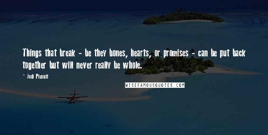 Jodi Picoult Quotes: Things that break - be they bones, hearts, or promises - can be put back together but will never really be whole.