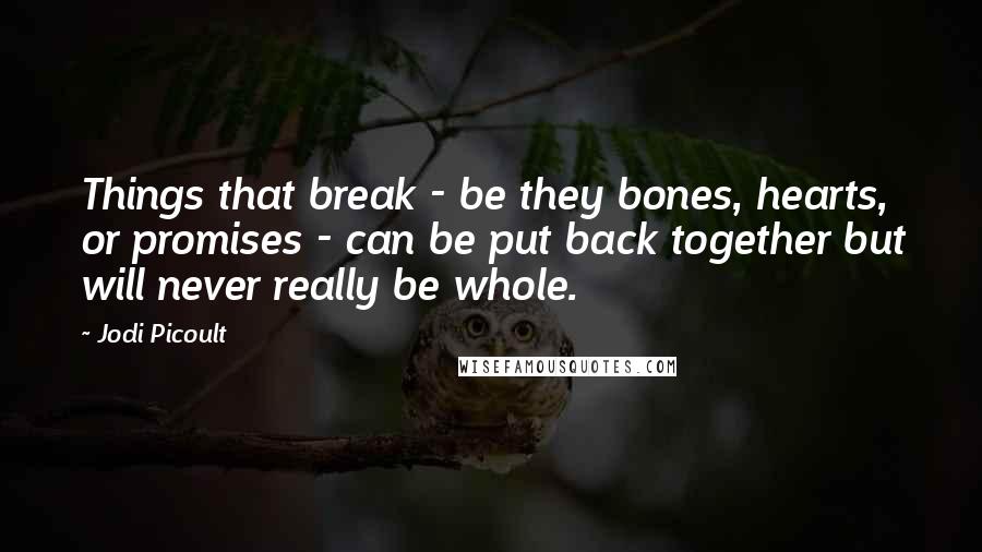 Jodi Picoult Quotes: Things that break - be they bones, hearts, or promises - can be put back together but will never really be whole.